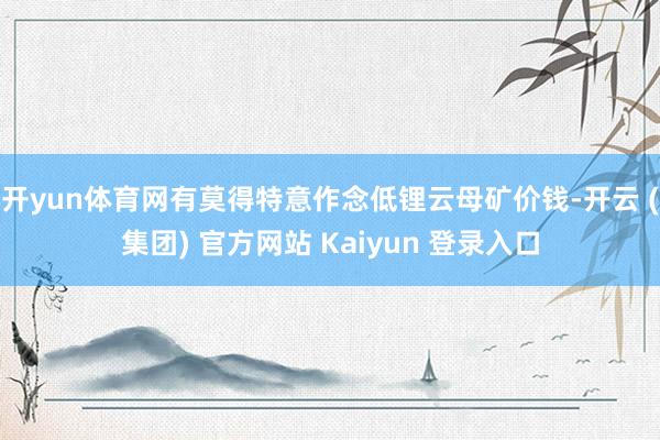 开yun体育网有莫得特意作念低锂云母矿价钱-开云 (集团) 官方网站 Kaiyun 登录入口
