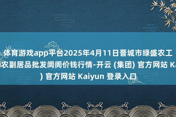 体育游戏app平台2025年4月11日晋城市绿盛农工商实业有限公司农副居品批发阛阓价钱行情-开云 (集团) 官方网站 Kaiyun 登录入口
