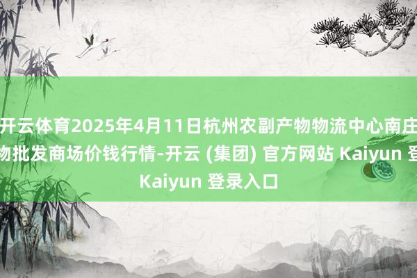 开云体育2025年4月11日杭州农副产物物流中心南庄兜农产物批发商场价钱行情-开云 (集团) 官方网站 Kaiyun 登录入口