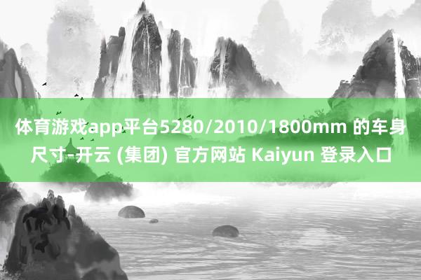 体育游戏app平台5280/2010/1800mm 的车身尺寸-开云 (集团) 官方网站 Kaiyun 登录入口