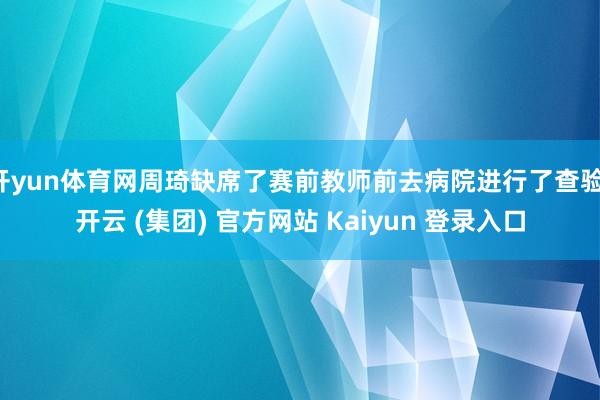 开yun体育网周琦缺席了赛前教师前去病院进行了查验-开云 (集团) 官方网站 Kaiyun 登录入口