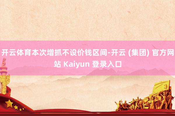 开云体育本次增抓不设价钱区间-开云 (集团) 官方网站 Kaiyun 登录入口