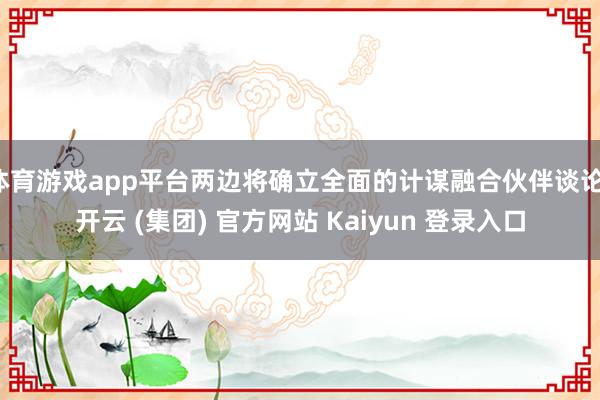 体育游戏app平台两边将确立全面的计谋融合伙伴谈论-开云 (集团) 官方网站 Kaiyun 登录入口