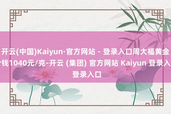 开云(中国)Kaiyun·官方网站 - 登录入口周大福黄金价钱1040元/克-开云 (集团) 官方网站 Kaiyun 登录入口