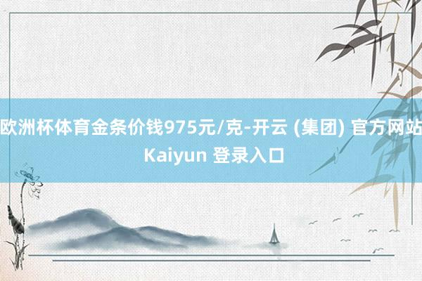 欧洲杯体育金条价钱975元/克-开云 (集团) 官方网站 Kaiyun 登录入口