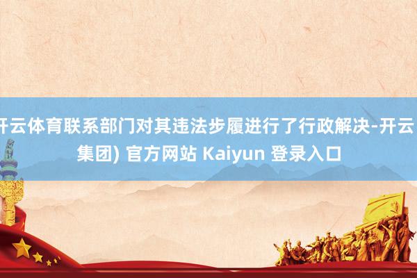 开云体育联系部门对其违法步履进行了行政解决-开云 (集团) 官方网站 Kaiyun 登录入口