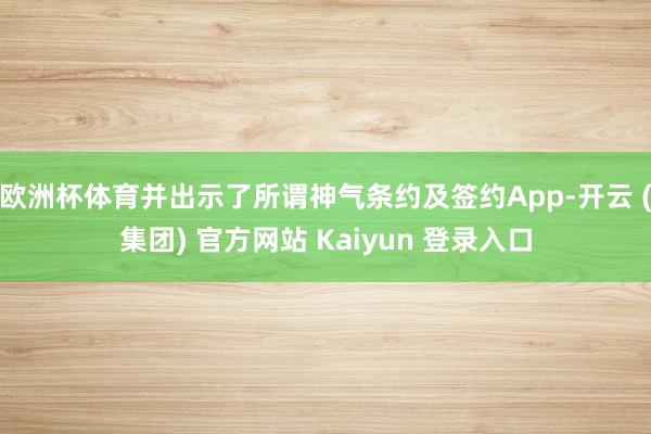 欧洲杯体育并出示了所谓神气条约及签约App-开云 (集团) 官方网站 Kaiyun 登录入口