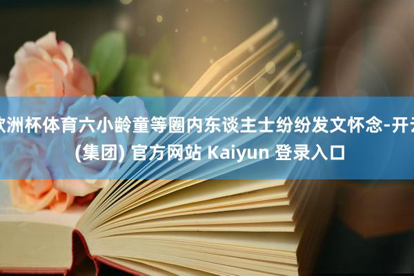 欧洲杯体育六小龄童等圈内东谈主士纷纷发文怀念-开云 (集团) 官方网站 Kaiyun 登录入口