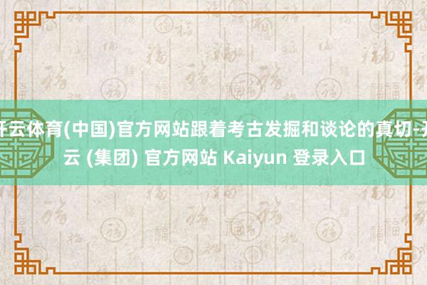 开云体育(中国)官方网站跟着考古发掘和谈论的真切-开云 (集团) 官方网站 Kaiyun 登录入口