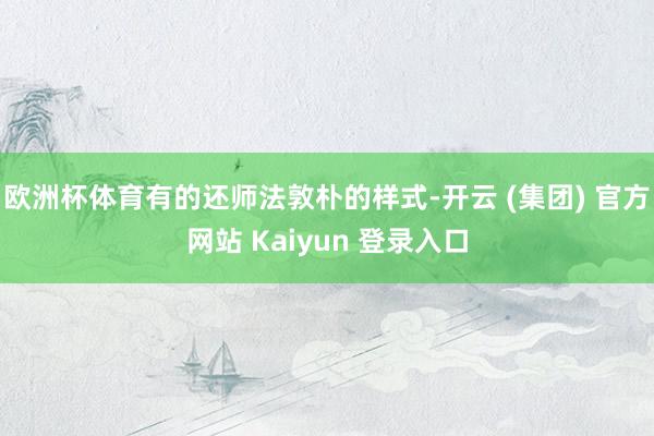 欧洲杯体育有的还师法敦朴的样式-开云 (集团) 官方网站 K