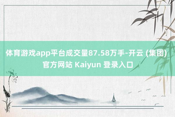 体育游戏app平台成交量87.58万手-开云 (集团) 官方网站 Kaiyun 登录入口