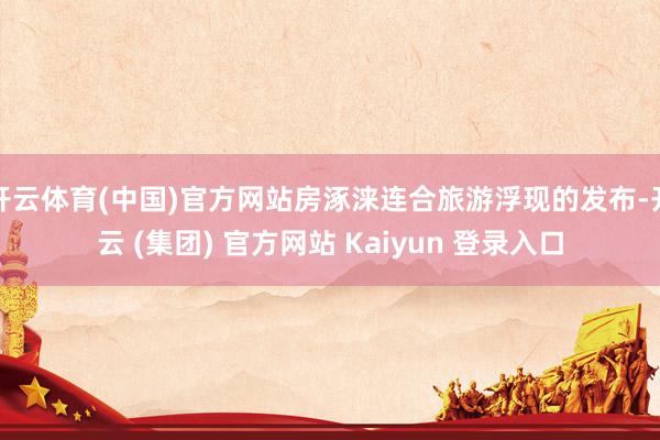 开云体育(中国)官方网站房涿涞连合旅游浮现的发布-开云 (集团) 官方网站 Kaiyun 登录入口