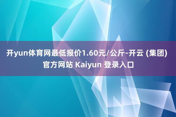 开yun体育网最低报价1.60元/公斤-开云 (集团) 官方网站 Kaiyun 登录入口