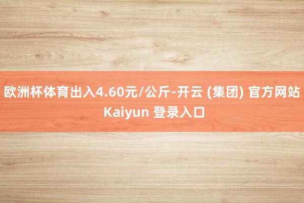 欧洲杯体育出入4.60元/公斤-开云 (集团) 官方网站 Kaiyun 登录入口