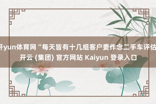 开yun体育网“每天皆有十几组客户要作念二手车评估-开云 (集团) 官方网站 Kaiyun 登录入口