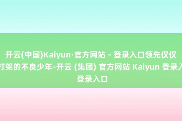 开云(中国)Kaiyun·官方网站 - 登录入口领先仅仅爱打架的不良少年-开云 (集团) 官方网站 Kaiyun 登录入口