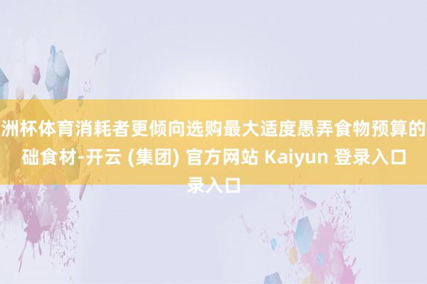欧洲杯体育消耗者更倾向选购最大适度愚弄食物预算的基础食材-开云 (集团) 官方网站 Kaiyun 登录入口