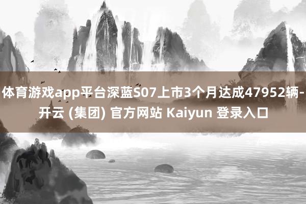 体育游戏app平台深蓝S07上市3个月达成47952辆-开云 (集团) 官方网站 Kaiyun 登录入口