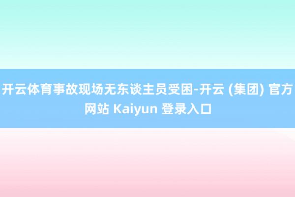 开云体育事故现场无东谈主员受困-开云 (集团) 官方网站 Kaiyun 登录入口