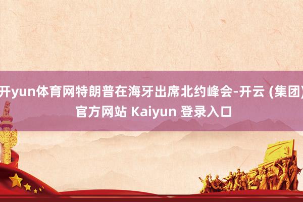 开yun体育网特朗普在海牙出席北约峰会-开云 (集团) 官方网站 Kaiyun 登录入口