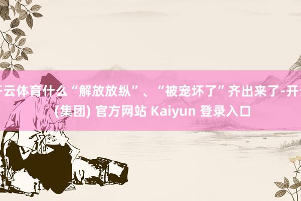 开云体育什么“解放放纵”、“被宠坏了”齐出来了-开云 (集团) 官方网站 Kaiyun 登录入口