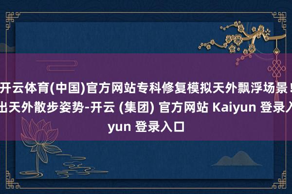 开云体育(中国)官方网站专科修复模拟天外飘浮场景！摆出天外散步姿势-开云 (集团) 官方网站 Kaiyun 登录入口