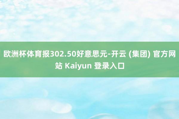 欧洲杯体育报302.50好意思元-开云 (集团) 官方网站 Kaiyun 登录入口