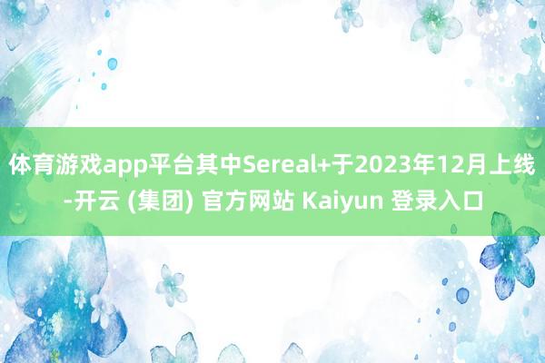 体育游戏app平台其中Sereal+于2023年12月上线-开云 (集团) 官方网站 Kaiyun 登录入口