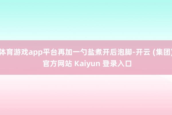 体育游戏app平台再加一勺盐煮开后泡脚-开云 (集团) 官方