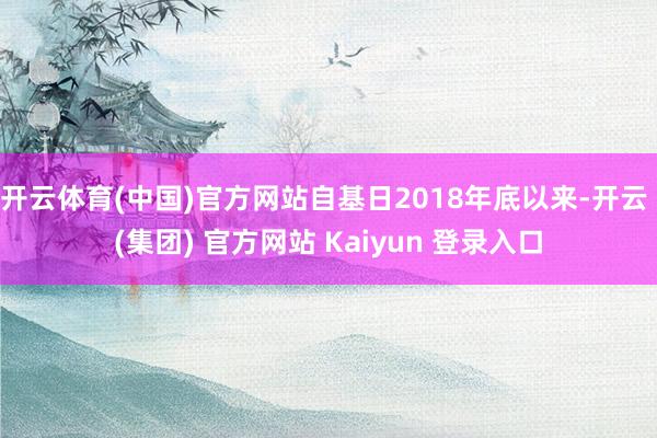 开云体育(中国)官方网站自基日2018年底以来-开云 (集团) 官方网站 Kaiyun 登录入口