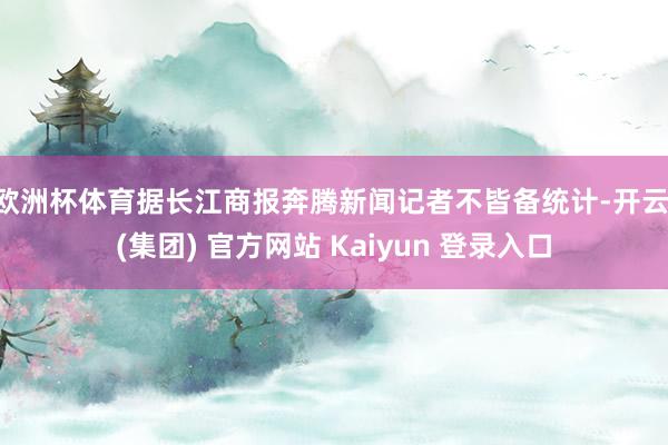 欧洲杯体育　　据长江商报奔腾新闻记者不皆备统计-开云 (集团) 官方网站 Kaiyun 登录入口