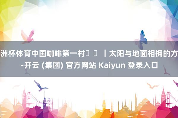 欧洲杯体育中国咖啡第一村☕️｜太阳与地面相拥的方位-开云 (集团) 官方网站 Kaiyun 登录入口