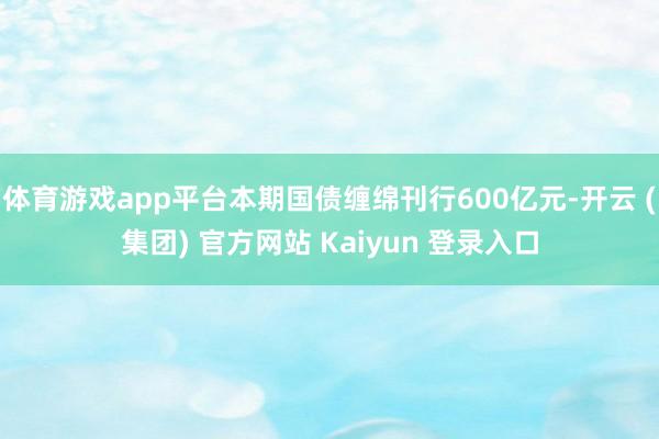 体育游戏app平台本期国债缠绵刊行600亿元-开云 (集团) 官方网站 Kaiyun 登录入口