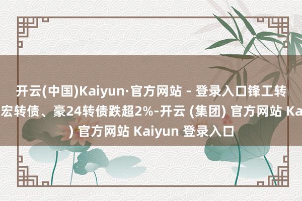 开云(中国)Kaiyun·官方网站 - 登录入口锋工转债涨超3%；华宏转债、豪24转债跌超2%-开云 (集团) 官方网站 Kaiyun 登录入口