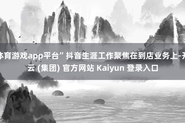 体育游戏app平台”抖音生涯工作聚焦在到店业务上-开云 (集