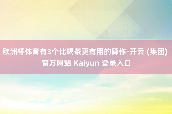 欧洲杯体育有3个比喝茶更有用的算作-开云 (集团) 官方网站 Kaiyun 登录入口