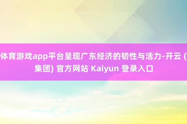 体育游戏app平台呈现广东经济的韧性与活力-开云 (集团) 