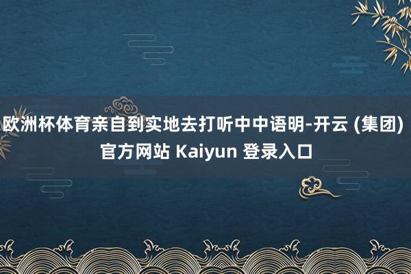 欧洲杯体育亲自到实地去打听中中语明-开云 (集团) 官方网站