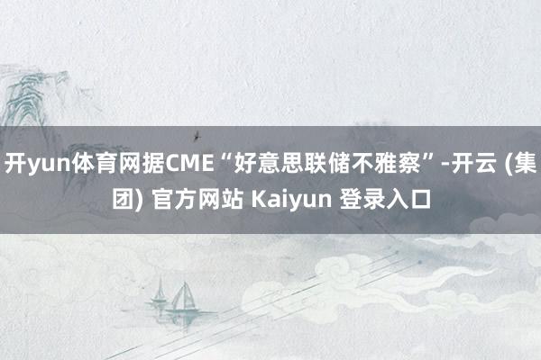 开yun体育网据CME“好意思联储不雅察”-开云 (集团) 官方网站 Kaiyun 登录入口