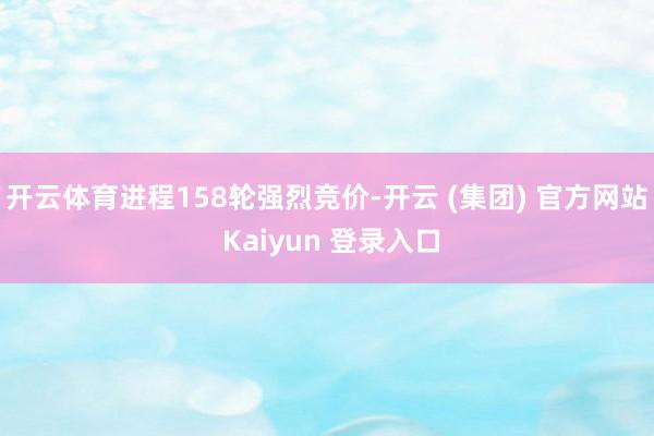 开云体育进程158轮强烈竞价-开云 (集团) 官方网站 Ka