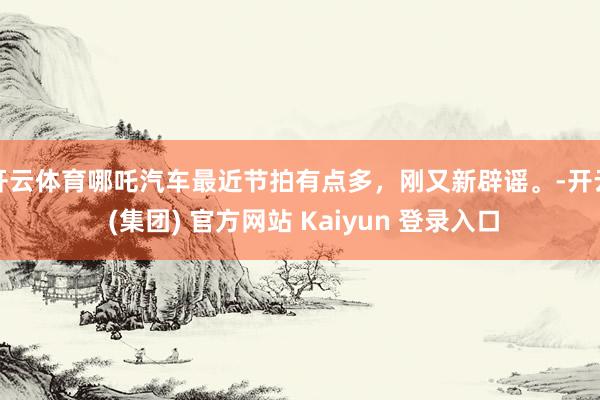 开云体育哪吒汽车最近节拍有点多，刚又新辟谣。-开云 (集团)