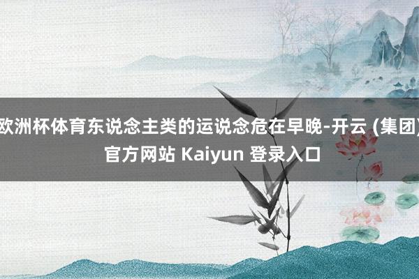欧洲杯体育东说念主类的运说念危在早晚-开云 (集团) 官方网