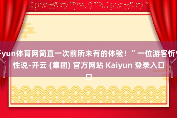 开yun体育网简直一次前所未有的体验！”一位游客忻悦性说-开云 (集团) 官方网站 Kaiyun 登录入口