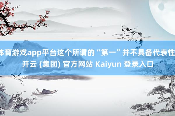体育游戏app平台这个所谓的“第一”并不具备代表性-开云 (