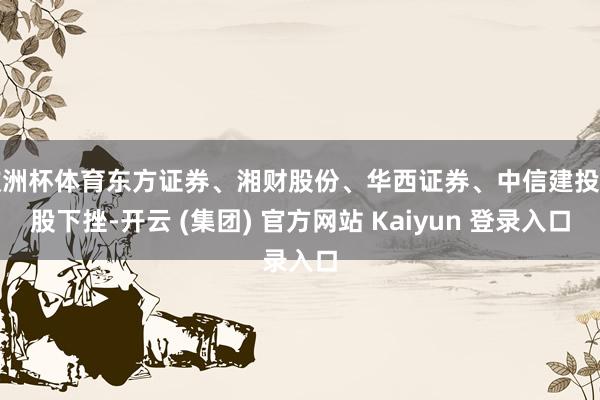 欧洲杯体育东方证券、湘财股份、华西证券、中信建投多股下挫-开云 (集团) 官方网站 Kaiyun 登录入口