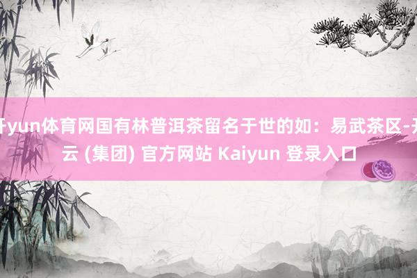 开yun体育网国有林普洱茶留名于世的如：易武茶区-开云 (集团) 官方网站 Kaiyun 登录入口