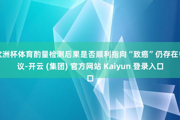 欧洲杯体育酌量检测后果是否顺利指向“致癌”仍存在争议-开云 (集团) 官方网站 Kaiyun 登录入口