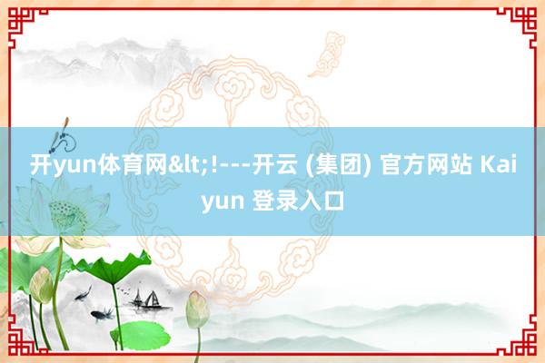 开yun体育网<!---开云 (集团) 官方网站 Kaiyun 登录入口
