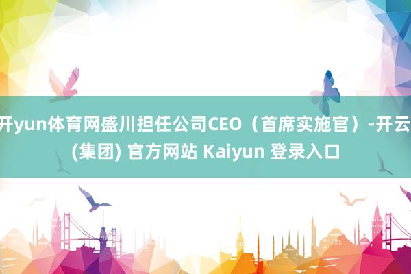 开yun体育网盛川担任公司CEO（首席实施官）-开云 (集团) 官方网站 Kaiyun 登录入口