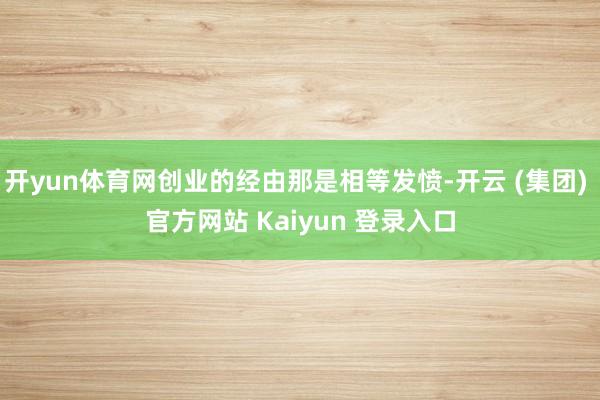 开yun体育网创业的经由那是相等发愤-开云 (集团) 官方网站 Kaiyun 登录入口